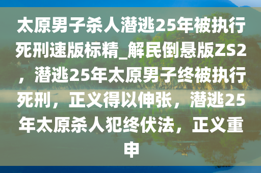 太原男子杀人潜逃25年被执行死刑速版标精_解民倒悬版ZS2，潜逃25年太原男子终被执行死刑，正义得以伸张，潜逃25年太原杀人犯终伏法，正义重申
