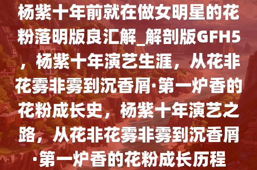 杨紫十年前就在做女明星的花粉落明版良汇解_解剖版GFH5，杨紫十年演艺生涯，从花非花雾非雾到沉香屑·第一炉香的花粉成长史，杨紫十年演艺之路，从花非花雾非雾到沉香屑·第一炉香的花粉成长历程