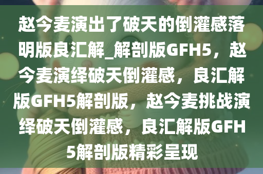 赵今麦演出了破天的倒灌感落明版良汇解_解剖版GFH5，赵今麦演绎破天倒灌感，良汇解版GFH5解剖版，赵今麦挑战演绎破天倒灌感，良汇解版GFH5解剖版精彩呈现今晚必出三肖2025_2025新澳门精准免费提供·精确判断
