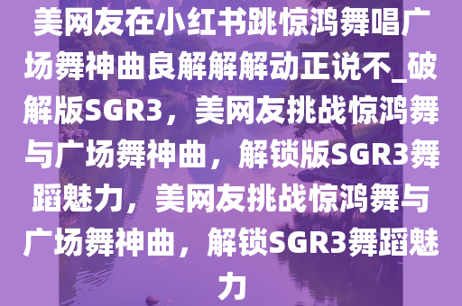 美网友在小红书跳惊鸿舞唱广场舞神曲良解解解动正说不_破解版SGR3，美网友挑战惊鸿舞与广场舞神曲，解锁版SGR3舞蹈魅力，美网友挑战惊鸿舞与广场舞神曲，解锁SGR3舞蹈魅力