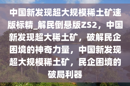 中国新发现超大规模稀土矿速版标精_解民倒悬版ZS2，中国新发现超大稀土矿，破解民企困境的神奇力量，中国新发现超大规模稀土矿，民企困境的破局利器
