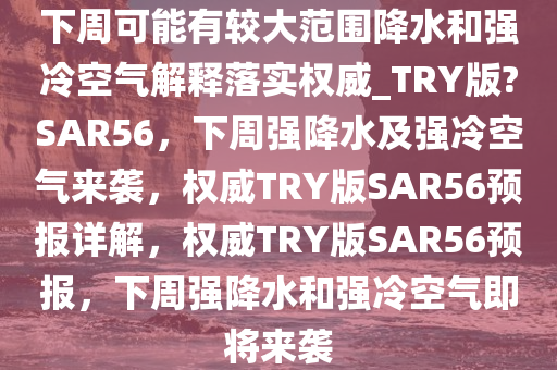 下周可能有较大范围降水和强冷空气解释落实权威_TRY版?SAR56，下周强降水及强冷空气来袭，权威TRY版SAR56预报详解，权威TRY版SAR56预报，下周强降水和强冷空气即将来袭