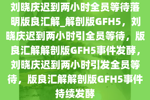 刘晓庆迟到两小时全员等待落明版良汇解_解剖版GFH5，刘晓庆迟到两小时引全员等待，版良汇解解剖版GFH5事件发酵，刘晓庆迟到两小时引发全员等待，版良汇解解剖版GFH5事件持续发酵