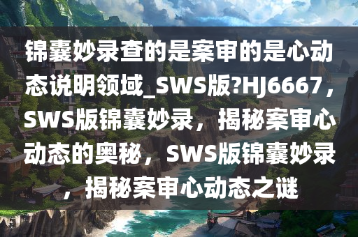 锦囊妙录查的是案审的是心动态说明领域_SWS版?HJ6667，SWS版锦囊妙录，揭秘案审心动态的奥秘，SWS版锦囊妙录，揭秘案审心动态之谜