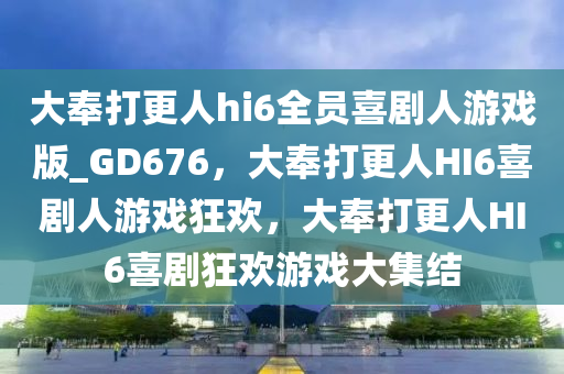 大奉打更人hi6全员喜剧人游戏版_GD676，大奉打更人HI6喜剧人游戏狂欢，大奉打更人HI6喜剧狂欢游戏大集结