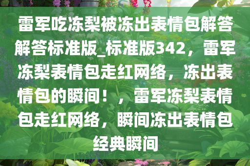 雷军吃冻梨被冻出表情包解答解答标准版_标准版342，雷军冻梨表情包走红网络，冻出表情包的瞬间！，雷军冻梨表情包走红网络，瞬间冻出表情包经典瞬间