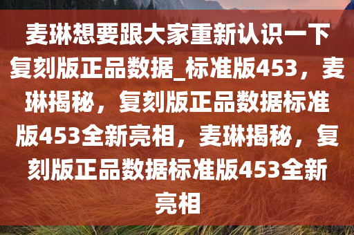 麦琳想要跟大家重新认识一下复刻版正品数据_标准版453，麦琳揭秘，复刻版正品数据标准版453全新亮相，麦琳揭秘，复刻版正品数据标准版453全新亮相