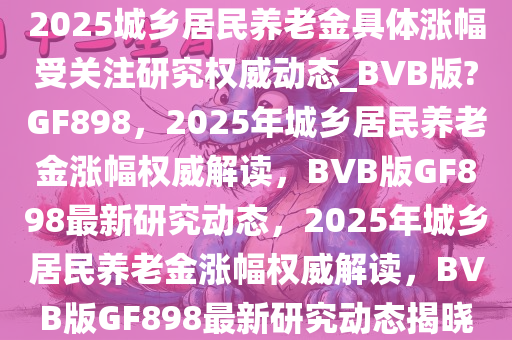 2025城乡居民养老金具体涨幅受关注研究权威动态_BVB版?GF898，2025年城乡居民养老金涨幅权威解读，BVB版GF898最新研究动态，2025年城乡居民养老金涨幅权威解读，BVB版GF898最新研究动态揭晓