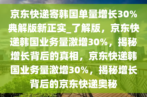 京东快递寄韩国单量增长30%典解版新正实_了解版，京东快递韩国业务量激增30%，揭秘增长背后的真相，京东快递韩国业务量激增30%，揭秘增长背后的京东快递奥秘