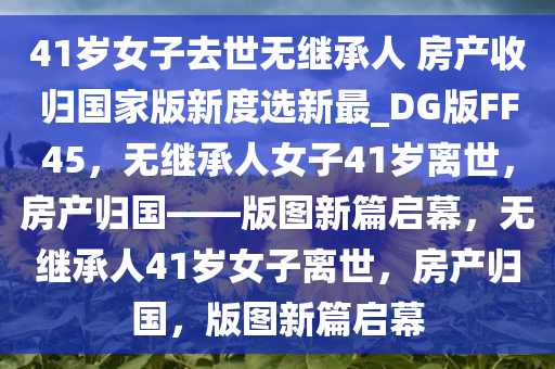 41岁女子去世无继承人 房产收归国家版新度选新最_DG版FF45，无继承人女子41岁离世，房产归国——版图新篇启幕，无继承人41岁女子离世，房产归国，版图新篇启幕