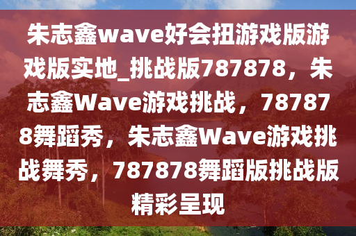 朱志鑫wave好会扭游戏版游戏版实地_挑战版787878，朱志鑫Wave游戏挑战，787878舞蹈秀，朱志鑫Wave游戏挑战舞秀，787878舞蹈版挑战版精彩呈现