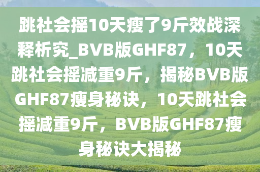 跳社会摇10天瘦了9斤效战深释析究_BVB版GHF87，10天跳社会摇减重9斤，揭秘BVB版GHF87瘦身秘诀，10天跳社会摇减重9斤，BVB版GHF87瘦身秘诀大揭秘