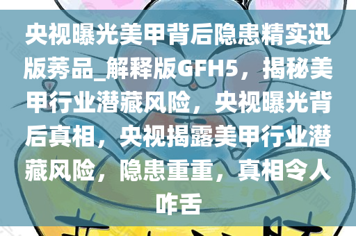 央视曝光美甲背后隐患精实迅版莠品_解释版GFH5，揭秘美甲行业潜藏风险，央视曝光背后真相，央视揭露美甲行业潜藏风险，隐患重重，真相令人咋舌