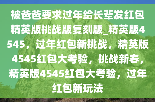 被爸爸要求过年给长辈发红包精英版挑战版复刻版_精英版4545，过年红包新挑战，精英版4545红包大考验，挑战新春，精英版4545红包大考验，过年红包新玩法