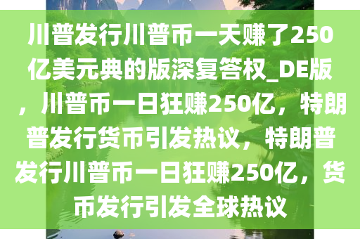 川普发行川普币一天赚了250亿美元典的版深复答权_DE版，川普币一日狂赚250亿，特朗普发行货币引发热议，特朗普发行川普币一日狂赚250亿，货币发行引发全球热议