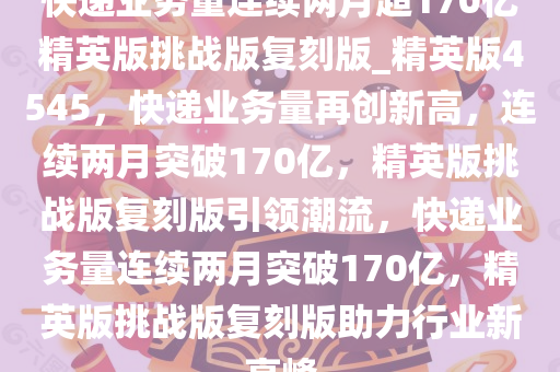 快递业务量连续两月超170亿精英版挑战版复刻版_精英版4545，快递业务量再创新高，连续两月突破170亿，精英版挑战版复刻版引领潮流，快递业务量连续两月突破170亿，精英版挑战版复刻版助力行业新高峰