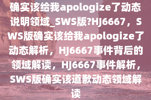 确实该给我apologize了动态说明领域_SWS版?HJ6667，SWS版确实该给我apologize了动态解析，HJ6667事件背后的领域解读，HJ6667事件解析，SWS版确实该道歉动态领域解读