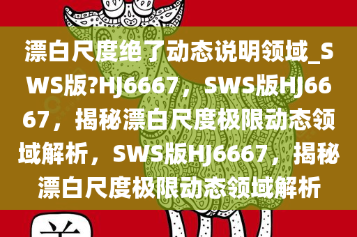 漂白尺度绝了动态说明领域_SWS版?HJ6667，SWS版HJ6667，揭秘漂白尺度极限动态领域解析，SWS版HJ6667，揭秘漂白尺度极限动态领域解析