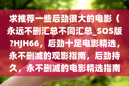 求推荐一些后劲很大的电影（永远不删汇总不同汇总_SOS版?HJH66，后劲十足电影精选，永不删减的观影指南，后劲持久，永不删减的电影精选指南