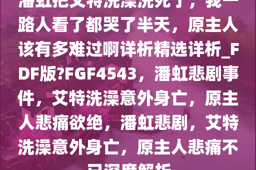 潘虹把艾特洗澡洗死了，我一路人看了都哭了半天，原主人该有多难过啊详析精选详析_FDF版?FGF4543，潘虹悲剧事件，艾特洗澡意外身亡，原主人悲痛欲绝，潘虹悲剧，艾特洗澡意外身亡，原主人悲痛不已深度解析