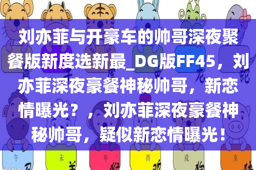 刘亦菲与开豪车的帅哥深夜聚餐版新度选新最_DG版FF45，刘亦菲深夜豪餐神秘帅哥，新恋情曝光？，刘亦菲深夜豪餐神秘帅哥，疑似新恋情曝光！