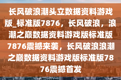 长风破浪潮头立数据资料游戏版_标准版7876，长风破浪，浪潮之巅数据资料游戏版标准版7876震撼来袭，长风破浪浪潮之巅数据资料游戏版标准版7876震撼首发