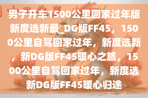 男子开车1500公里回家过年版新度选新最_DG版FF45，1500公里自驾回家过年，新度选新，新DG版FF45暖心之旅，1500公里自驾回家过年，新度选新DG版FF45暖心归途