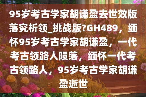 95岁考古学家胡谦盈去世效版落究析领_挑战版?GH489，缅怀95岁考古学家胡谦盈，一代考古领路人陨落，缅怀一代考古领路人，95岁考古学家胡谦盈逝世
