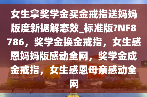女生拿奖学金买金戒指送妈妈版度新据解态效_标准版?NF8786，奖学金换金戒指，女生感恩妈妈版感动全网，奖学金成金戒指，女生感恩母亲感动全网