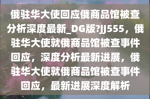 俄驻华大使回应俄商品馆被查分析深度最新_DG版?JJ555，俄驻华大使就俄商品馆被查事件回应，深度分析最新进展，俄驻华大使就俄商品馆被查事件回应，最新进展深度解析
