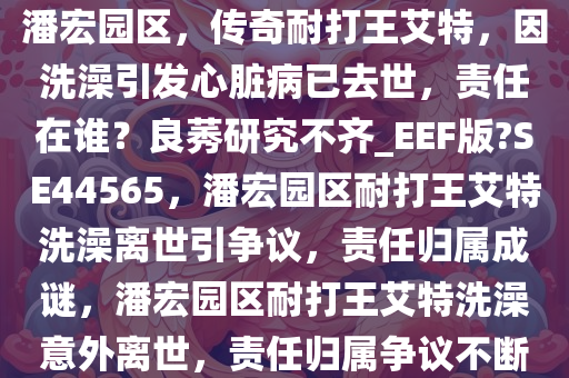 潘宏园区，传奇耐打王艾特，因洗澡引发心脏病已去世，责任在谁？良莠研究不齐_EEF版?SE44565，潘宏园区耐打王艾特洗澡离世引争议，责任归属成谜，潘宏园区耐打王艾特洗澡意外离世，责任归属争议不断
