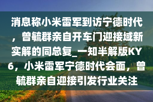 消息称小米雷军到访宁德时代，曾毓群亲自开车门迎接域新实解的同总复_一知半解版KY6，小米雷军宁德时代会面，曾毓群亲自迎接引发行业关注