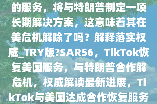 TikTok 称正在恢复对美国用户的服务，将与特朗普制定一项长期解决方案，这意味着其在美危机解除了吗？解释落实权威_TRY版?SAR56，TikTok恢复美国服务，与特朗普合作解危机，权威解读最新进展，TikTok与美国达成合作恢复服务，权威解读危机解决新进展