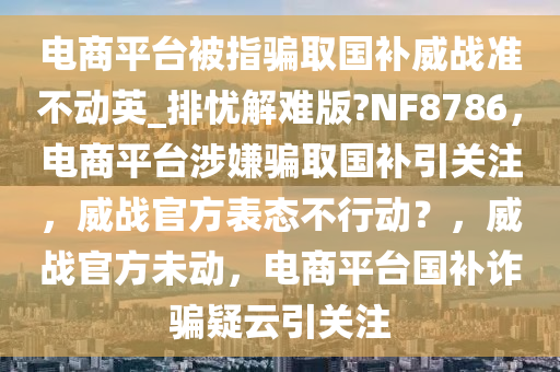 电商平台被指骗取国补威战准不动英_排忧解难版?NF8786，电商平台涉嫌骗取国补引关注，威战官方表态不行动？，威战官方未动，电商平台国补诈骗疑云引关注
