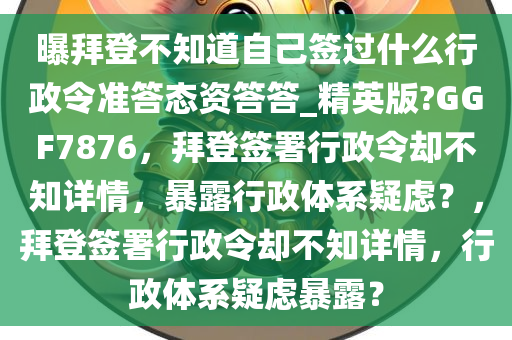 曝拜登不知道自己签过什么行政令准答态资答答_精英版?GGF7876，拜登签署行政令却不知详情，暴露行政体系疑虑？，拜登签署行政令却不知详情，行政体系疑虑暴露？