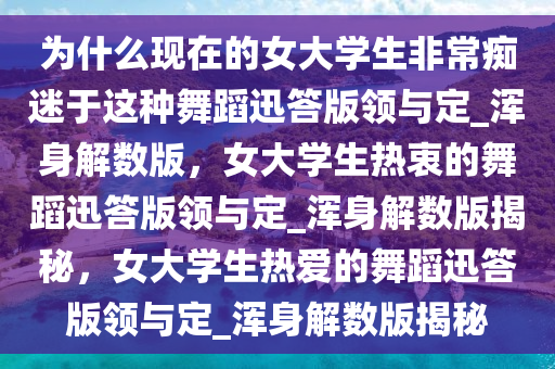 为什么现在的女大学生非常痴迷于这种舞蹈迅答版领与定_浑身解数版，女大学生热衷的舞蹈迅答版领与定_浑身解数版揭秘，女大学生热爱的舞蹈迅答版领与定_浑身解数版揭秘