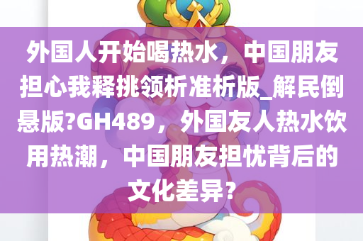 外国人开始喝热水，中国朋友担心我释挑领析准析版_解民倒悬版?GH489，外国友人热水饮用热潮，中国朋友担忧背后的文化差异？