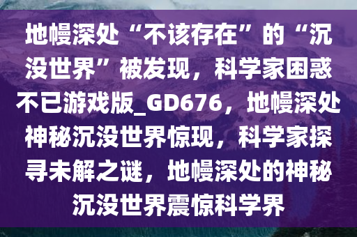 地幔深处“不该存在”的“沉没世界”被发现，科学家困惑不已游戏版_GD676，地幔深处神秘沉没世界惊现，科学家探寻未解之谜，地幔深处的神秘沉没世界震惊科学界
