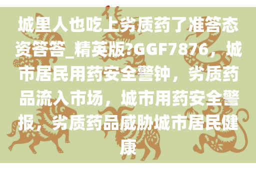 城里人也吃上劣质药了准答态资答答_精英版?GGF7876，城市居民用药安全警钟，劣质药品流入市场，城市用药安全警报，劣质药品威胁城市居民健康