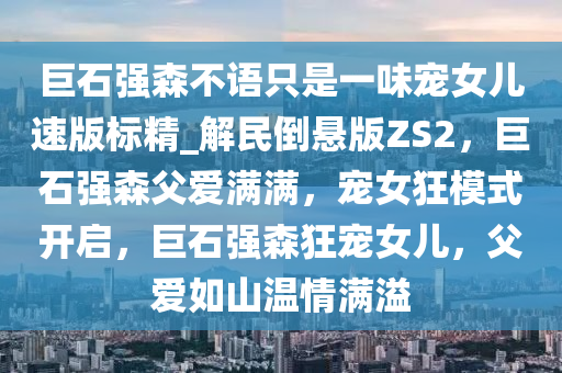 巨石强森不语只是一味宠女儿速版标精_解民倒悬版ZS2，巨石强森父爱满满，宠女狂模式开启，巨石强森狂宠女儿，父爱如山温情满溢