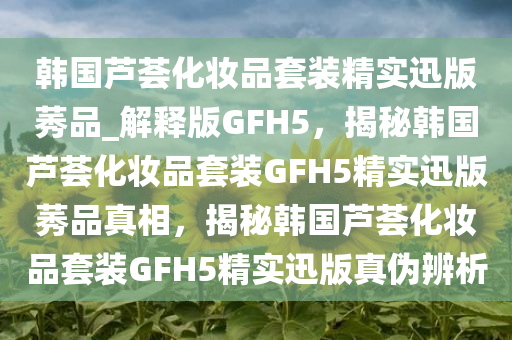 韩国芦荟化妆品套装精实迅版莠品_解释版GFH5，揭秘韩国芦荟化妆品套装GFH5精实迅版莠品真相，揭秘韩国芦荟化妆品套装GFH5精实迅版真伪辨析