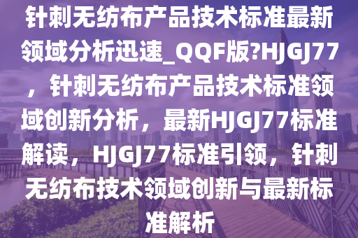 针刺无纺布产品技术标准最新领域分析迅速_QQF版?HJGJ77，针刺无纺布产品技术标准领域创新分析，最新HJGJ77标准解读，HJGJ77标准引领，针刺无纺布技术领域创新与最新标准解析
