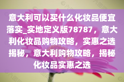 意大利可以买什么化妆品便宜落实_实地定义版78787，意大利化妆品购物攻略，实惠之选揭秘，意大利购物攻略，揭秘化妆品实惠之选