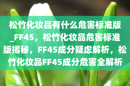 松竹化妆品有什么危害标准版_FF45，松竹化妆品危害标准版揭秘，FF45成分疑虑解析，松竹化妆品FF45成分危害全解析