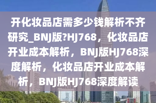 开化妆品店需多少钱解析不齐研究_BNJ版?HJ768，化妆品店开业成本解析，BNJ版HJ768深度解析，化妆品店开业成本解析，BNJ版HJ768深度解读