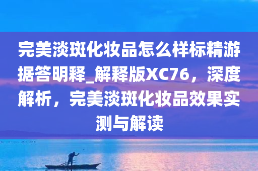 完美淡斑化妆品怎么样标精游据答明释_解释版XC76，深度解析，完美淡斑化妆品效果实测与解读