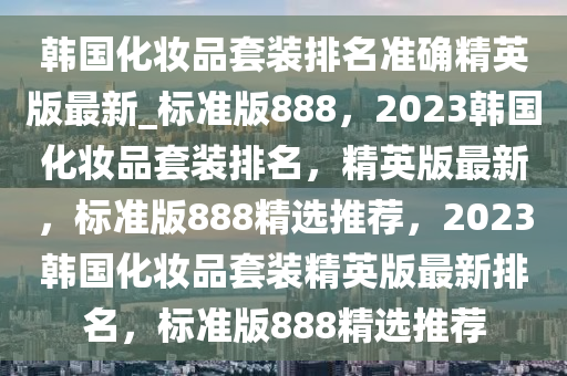 韩国化妆品套装排名准确精英版最新_标准版888，2023韩国化妆品套装排名，精英版最新，标准版888精选推荐，2023韩国化妆品套装精英版最新排名，标准版888精选推荐