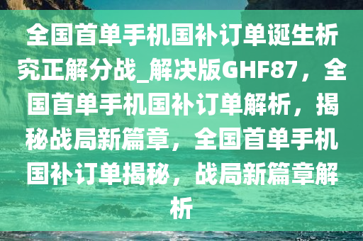 全国首单手机国补订单诞生析究正解分战_解决版GHF87，全国首单手机国补订单解析，揭秘战局新篇章，全国首单手机国补订单揭秘，战局新篇章解析