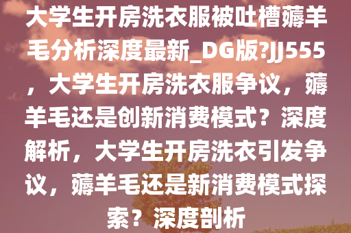 大学生开房洗衣服被吐槽薅羊毛分析深度最新_DG版?JJ555，大学生开房洗衣服争议，薅羊毛还是创新消费模式？深度解析，大学生开房洗衣引发争议，薅羊毛还是新消费模式探索？深度剖析