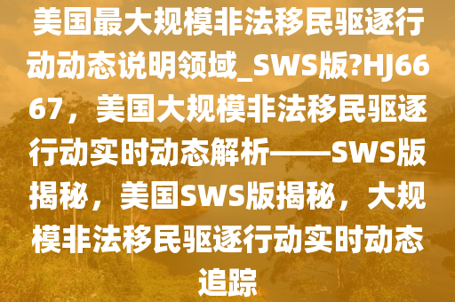 美国最大规模非法移民驱逐行动动态说明领域_SWS版?HJ6667，美国大规模非法移民驱逐行动实时动态解析——SWS版揭秘，美国SWS版揭秘，大规模非法移民驱逐行动实时动态追踪